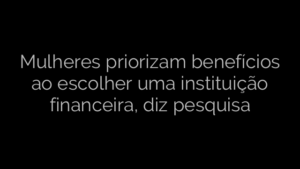 ​Mulheres priorizam benefícios ao escolher uma instituição financeira, diz pesquisa 